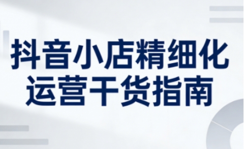 抖音小店精细化运营干货指南新版，助力商家系统提升店铺运营能力（更新26年3月）-蓝天网创
